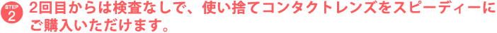STEP2 2回目からは検査なしで、使い捨てコンタクトレンズをスピーディーにご購入いただけます。