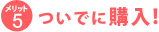 メリット5　ついでに購入！