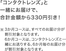 「コンタクトレンズ」と一緒にお届けで、合計金額から330円引き！※3か月コースは、すべてのお届け分が割引対象となります。6か月コースは、コンタクトレンズと一緒にお送りする、6か月毎のお届け分が割引対象となります。