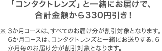 「コンタクトレンズ」と一緒にお届けで、合計金額から330円引き！※3か月コースは、すべてのお届け分が割引対象となります。6か月コースは、コンタクトレンズと一緒にお送りする、6か月毎のお届け分が割引対象となります。