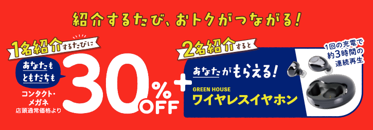 1名紹介するたびに あなたも、ともだちも コンタクトレンズ・メガネ30%OFF + 2名紹介すると あなたがもらえる!ワイヤレスイヤホン