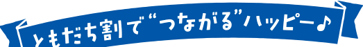 ともだち割で“つながる”ハッピー♪