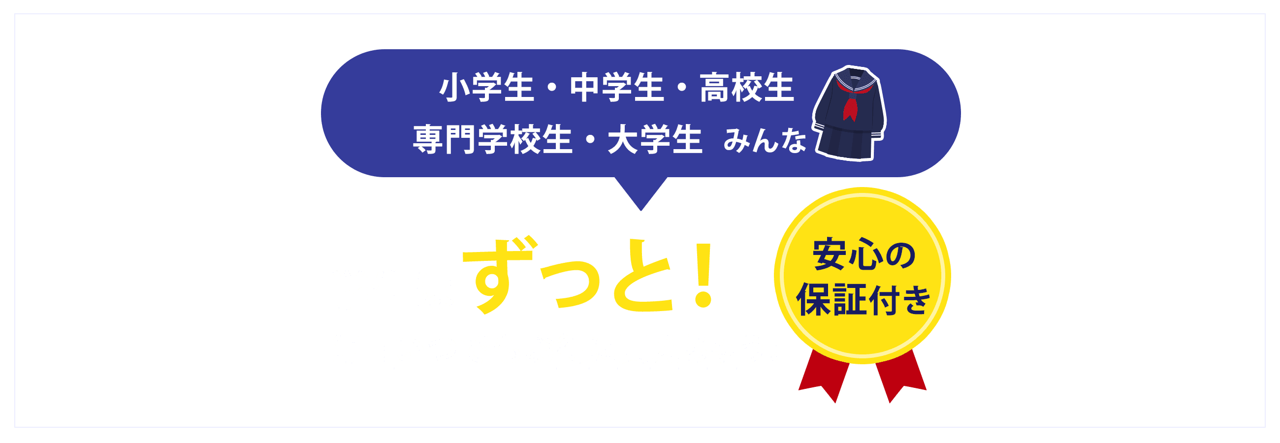 小学生・中学生・高校生・専門学校生・大学生みんな学生はずっと!毎日いつでもお得に買えちゃう!安心の保証付き