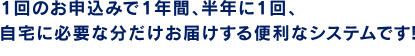 ケア用品にも、かしこい買い方を。1回のお申込みで1年間、半年に1回、自宅に必要な分だけお届けする便利なシステムです！